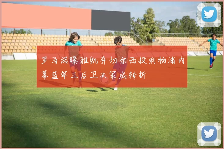 罗马诺曝雅凯弃切尔西投利物浦内幕蓝军三后卫决策成转折