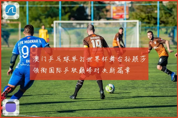 澳门乒乓球单打世界杯舞台孙颖莎领衔国际乒联巅峰对决新篇章